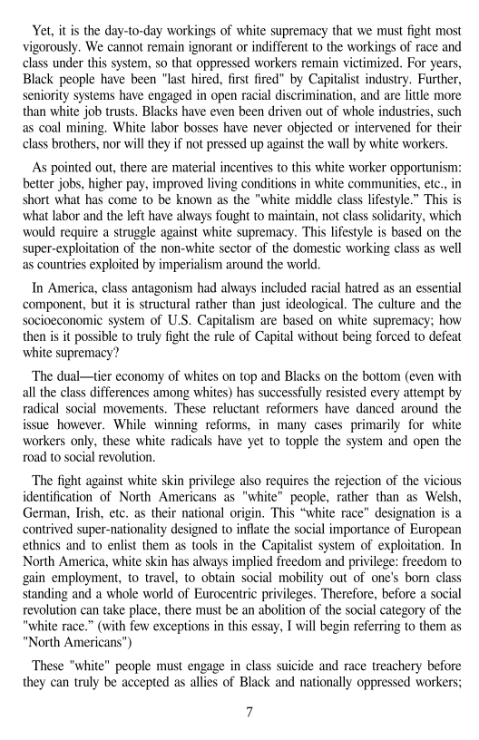 Yet, itis the day-to-day workings of white supremacy that we must fight most
vigorously. We cannot remain ignorant or indifferent to the workings of race and
class under this system, so that oppressed workers remain victimized. For years,
Black people have been “last hired, first fired” by Capitalist industry. Further,
seniority systems have engaged in open racial discrimination, and are little more
than white job trusts. Blacks have even been driven out of whole industries, such
as coal mining. White labor bosses have never objected or intervened for their
class brothers, nor will they if not pressed up against the wall by white workers.

As pointed out, there are material incentives to this white worker opportunism:
better jobs, higher pay, improved living conditions in white communities, etc., in
short what has come to be known as the "white middle class lifestyle.” This is
what labor and the left have always fought to maintain, not class solidarity, which
‘would require a struggle against white supremacy. This lifestyle is based on the
super-exploitation of the non-white sector of the domestic working class as well
as countries exploited by imperialism around the world.

 

In America, class antagonism had always included racial hatred as an essential
‘component, but it is structural rather than just ideological. The culture and the
socioeconomic system of U.S. Capitalism are based on white supremacy; how
then is it possible to truly fight the rule of Capital without being forced to defeat
white supremacy?

The dual—tier economy of whites on top and Blacks on the bottom (even with
all the class differences among whites) has successfully resisted every attempt by
radical social movements. These reluctant reformers have danced around the

sue however. While winning reforms, in many cases primarily for white
workers only, these white radicals have yet to topple the system and open the
road to social revolution,

 

The fight against white skin privilege also requires the rejection of the vicious
identification of North Americans as "white" people, rather than as Welsh,
German, Irish, etc. as their national origin. ‘This “white race” designation is a
contrived super-nationality designed to inflate the social importance of European
ethnics and to enlist them as tools in the Capitalist system of exploitation, In
North America, white skin has always implied freedom and privilege: freedom to
gain employment, to travel, to obtain social mobility out of one’s born class
standing and a whole world of Eurocentric privileges. Therefore, before a social
revolution can take place, there must be an abolition of the social category of the
"white race.” (with few exceptions in this essay, I will begin referring to them as
"North Americans")

These "white" people must engage in class suicide and race treachery before
they can truly be accepted as allies of Black and nationally oppressed workers;

 

 

 

7
